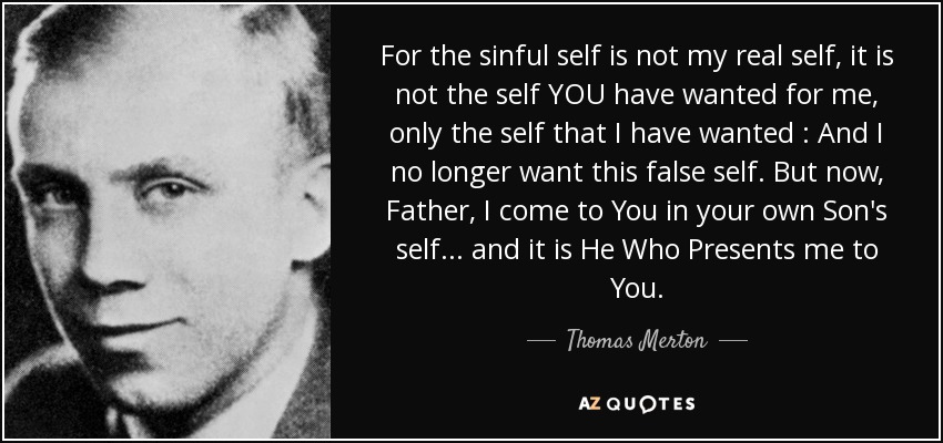 For the sinful self is not my real self, it is not the self YOU have wanted for me, only the self that I have wanted : And I no longer want this false self. But now, Father, I come to You in your own Son's self ... and it is He Who Presents me to You. - Thomas Merton