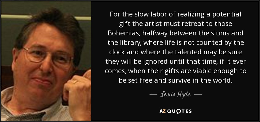 For the slow labor of realizing a potential gift the artist must retreat to those Bohemias, halfway between the slums and the library, where life is not counted by the clock and where the talented may be sure they will be ignored until that time, if it ever comes, when their gifts are viable enough to be set free and survive in the world. - Lewis Hyde