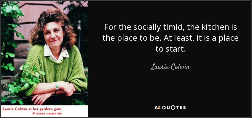 For the socially timid, the kitchen is the place to be. At least, it is a place to start. - Laurie Colwin