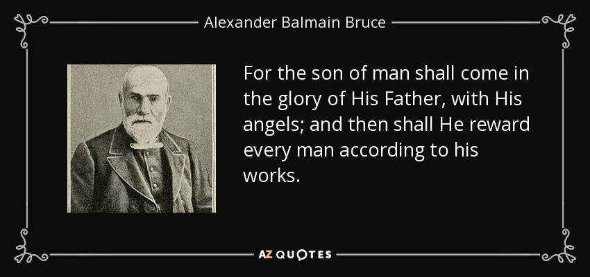 For the son of man shall come in the glory of His Father, with His angels; and then shall He reward every man according to his works. - Alexander Balmain Bruce