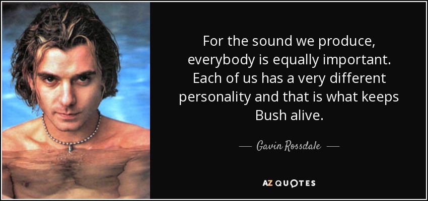 For the sound we produce, everybody is equally important. Each of us has a very different personality and that is what keeps Bush alive. - Gavin Rossdale