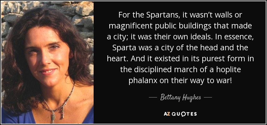 For the Spartans, it wasn’t walls or magnificent public buildings that made a city; it was their own ideals. In essence, Sparta was a city of the head and the heart. And it existed in its purest form in the disciplined march of a hoplite phalanx on their way to war! - Bettany Hughes