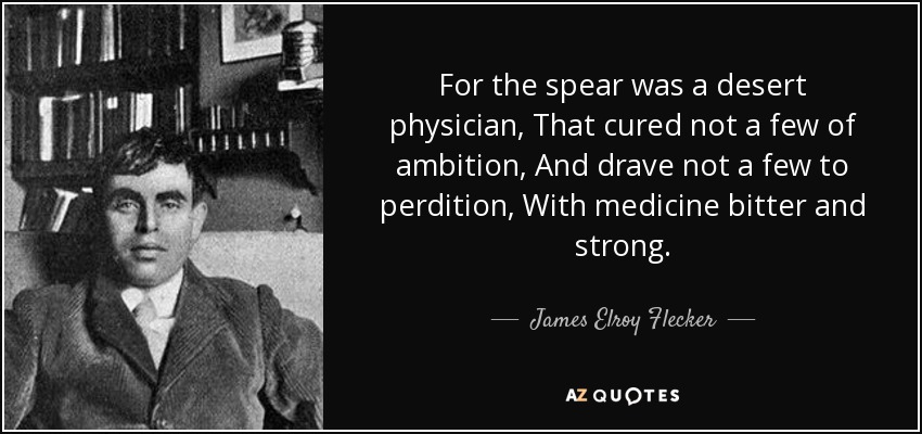 For the spear was a desert physician, That cured not a few of ambition, And drave not a few to perdition, With medicine bitter and strong. - James Elroy Flecker