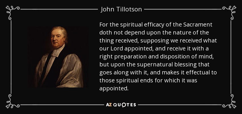 For the spiritual efficacy of the Sacrament doth not depend upon the nature of the thing received, supposing we received what our Lord appointed, and receive it with a right preparation and disposition of mind, but upon the supernatural blessing that goes along with it, and makes it effectual to those spiritual ends for which it was appointed. - John Tillotson