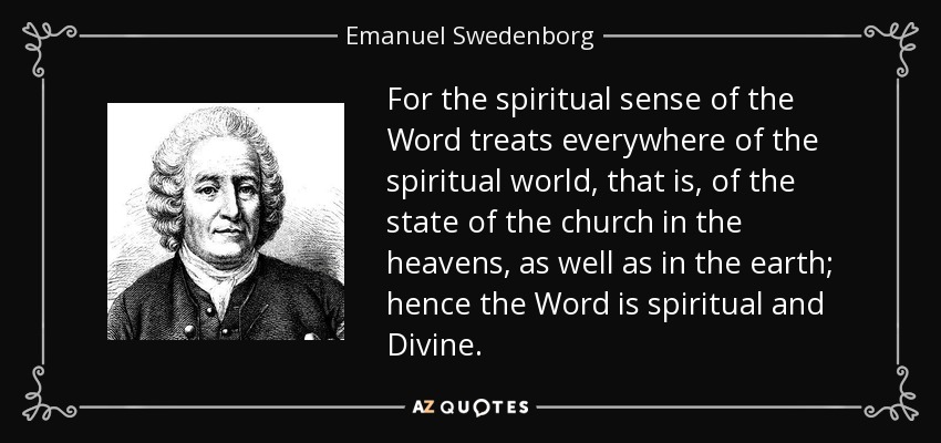 For the spiritual sense of the Word treats everywhere of the spiritual world, that is, of the state of the church in the heavens, as well as in the earth; hence the Word is spiritual and Divine. - Emanuel Swedenborg