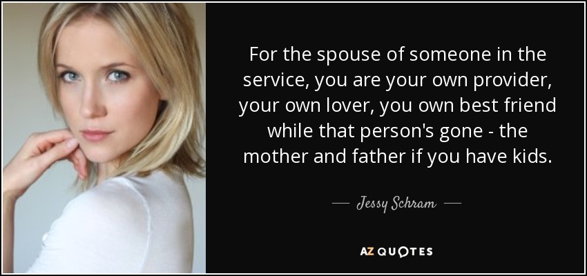 For the spouse of someone in the service, you are your own provider, your own lover, you own best friend while that person's gone - the mother and father if you have kids. - Jessy Schram