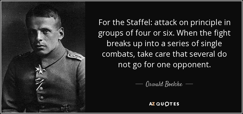 For the Staffel: attack on principle in groups of four or six. When the fight breaks up into a series of single combats, take care that several do not go for one opponent. - Oswald Boelcke