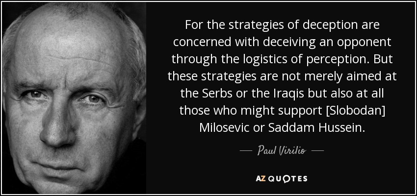 For the strategies of deception are concerned with deceiving an opponent through the logistics of perception. But these strategies are not merely aimed at the Serbs or the Iraqis but also at all those who might support [Slobodan] Milosevic or Saddam Hussein. - Paul Virilio