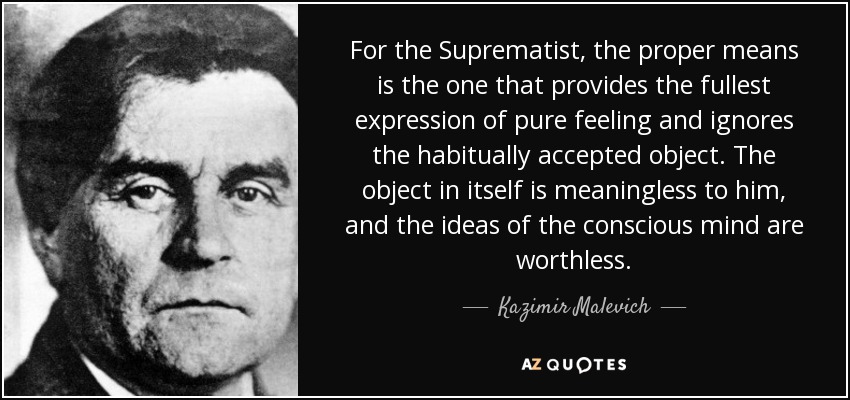 For the Suprematist, the proper means is the one that provides the fullest expression of pure feeling and ignores the habitually accepted object. The object in itself is meaningless to him, and the ideas of the conscious mind are worthless. - Kazimir Malevich