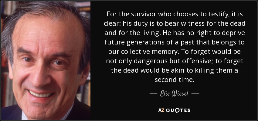 For the survivor who chooses to testify, it is clear: his duty is to bear witness for the dead and for the living. He has no right to deprive future generations of a past that belongs to our collective memory. To forget would be not only dangerous but offensive; to forget the dead would be akin to killing them a second time. - Elie Wiesel
