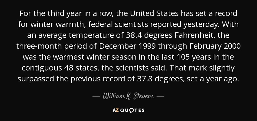 For the third year in a row, the United States has set a record for winter warmth, federal scientists reported yesterday. With an average temperature of 38.4 degrees Fahrenheit, the three-month period of December 1999 through February 2000 was the warmest winter season in the last 105 years in the contiguous 48 states, the scientists said. That mark slightly surpassed the previous record of 37.8 degrees, set a year ago. - William K. Stevens