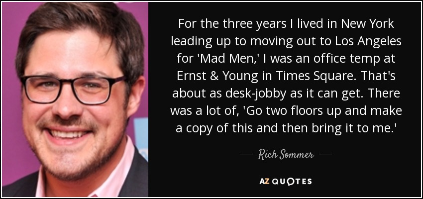 For the three years I lived in New York leading up to moving out to Los Angeles for 'Mad Men,' I was an office temp at Ernst & Young in Times Square. That's about as desk-jobby as it can get. There was a lot of, 'Go two floors up and make a copy of this and then bring it to me.' - Rich Sommer