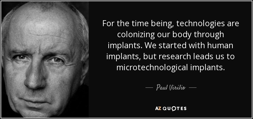 For the time being, technologies are colonizing our body through implants. We started with human implants, but research leads us to microtechnological implants. - Paul Virilio