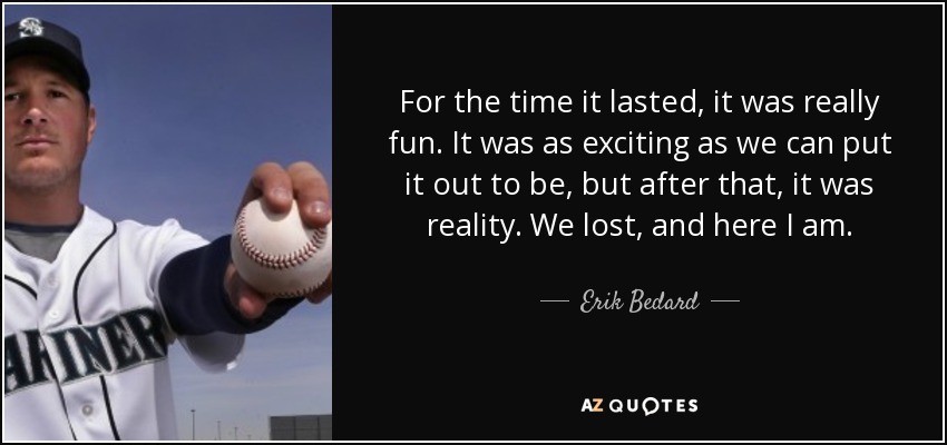 For the time it lasted, it was really fun. It was as exciting as we can put it out to be, but after that, it was reality. We lost, and here I am. - Erik Bedard