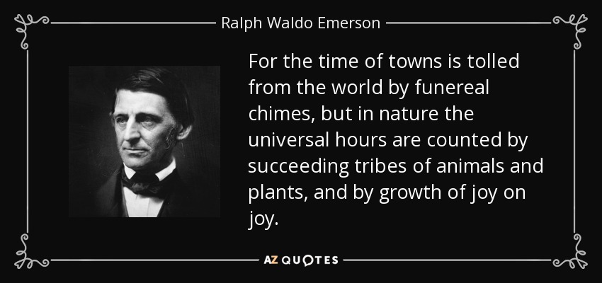 For the time of towns is tolled from the world by funereal chimes, but in nature the universal hours are counted by succeeding tribes of animals and plants, and by growth of joy on joy. - Ralph Waldo Emerson