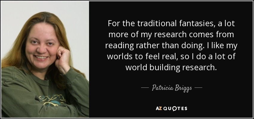 For the traditional fantasies, a lot more of my research comes from reading rather than doing. I like my worlds to feel real, so I do a lot of world building research. - Patricia Briggs