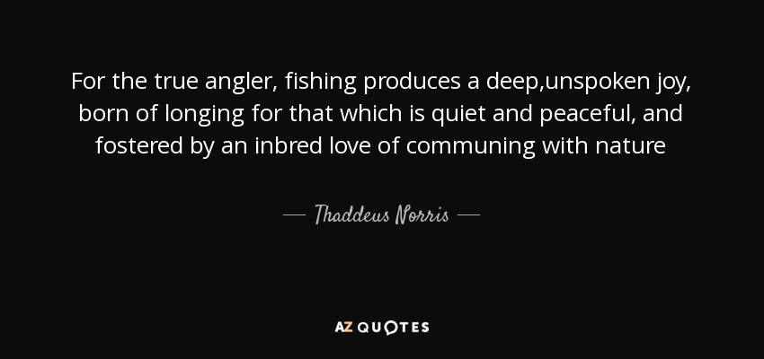 For the true angler, fishing produces a deep,unspoken joy, born of longing for that which is quiet and peaceful, and fostered by an inbred love of communing with nature - Thaddeus Norris