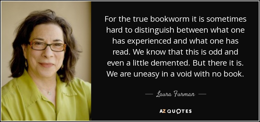 For the true bookworm it is sometimes hard to distinguish between what one has experienced and what one has read. We know that this is odd and even a little demented. But there it is. We are uneasy in a void with no book. - Laura Furman