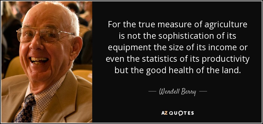 For the true measure of agriculture is not the sophistication of its equipment the size of its income or even the statistics of its productivity but the good health of the land. - Wendell Berry