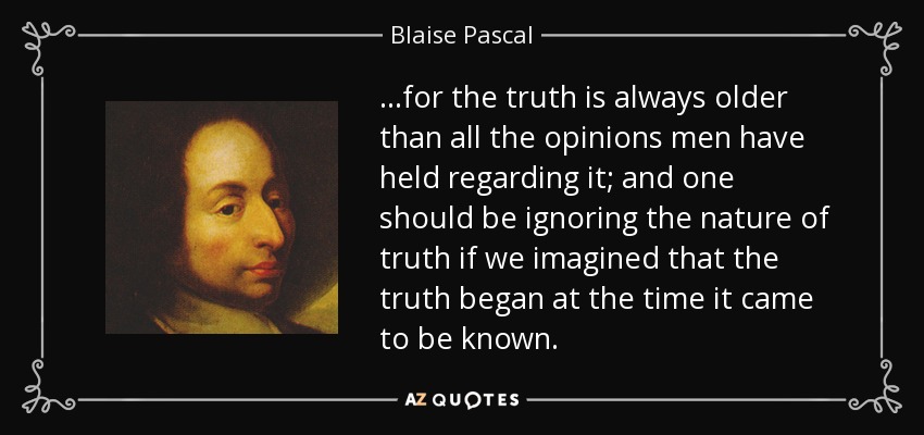 ...for the truth is always older than all the opinions men have held regarding it; and one should be ignoring the nature of truth if we imagined that the truth began at the time it came to be known. - Blaise Pascal