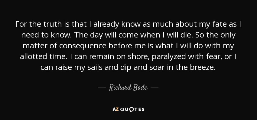 For the truth is that I already know as much about my fate as I need to know. The day will come when I will die. So the only matter of consequence before me is what I will do with my allotted time. I can remain on shore, paralyzed with fear, or I can raise my sails and dip and soar in the breeze. - Richard Bode