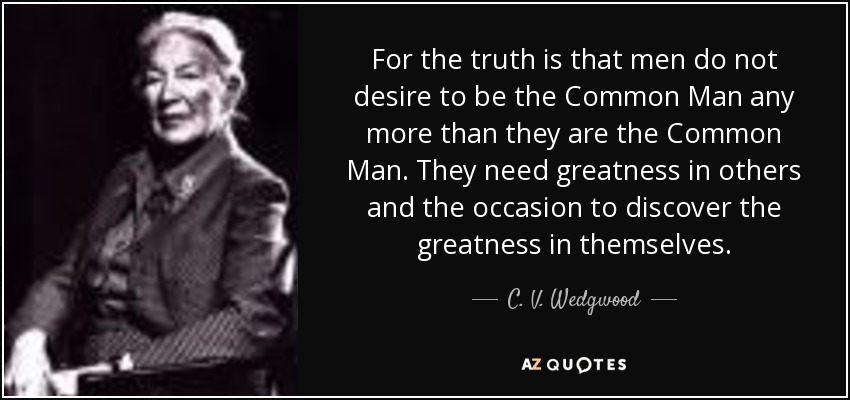 For the truth is that men do not desire to be the Common Man any more than they are the Common Man. They need greatness in others and the occasion to discover the greatness in themselves. - C. V. Wedgwood