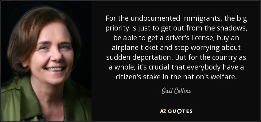 For the undocumented immigrants, the big priority is just to get out from the shadows, be able to get a driver's license, buy an airplane ticket and stop worrying about sudden deportation. But for the country as a whole, it's crucial that everybody have a citizen's stake in the nation's welfare. - Gail Collins