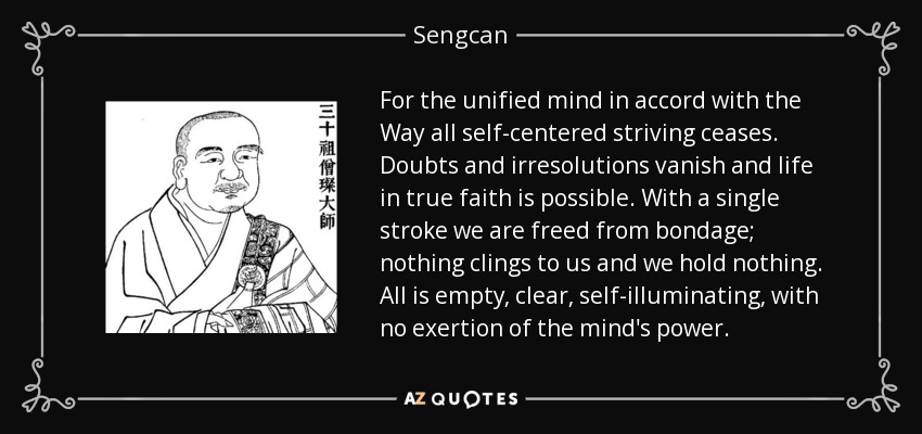 For the unified mind in accord with the Way all self-centered striving ceases. Doubts and irresolutions vanish and life in true faith is possible. With a single stroke we are freed from bondage; nothing clings to us and we hold nothing. All is empty, clear, self-illuminating, with no exertion of the mind's power. - Sengcan