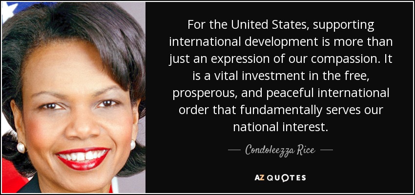 For the United States, supporting international development is more than just an expression of our compassion. It is a vital investment in the free, prosperous, and peaceful international order that fundamentally serves our national interest. - Condoleezza Rice