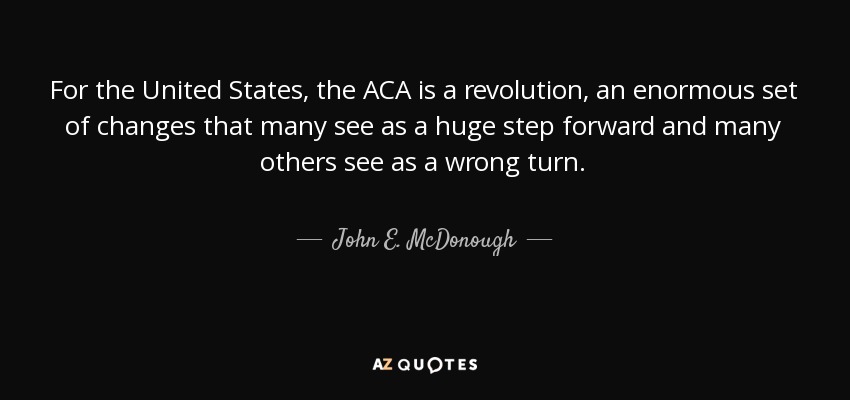 For the United States, the ACA is a revolution, an enormous set of changes that many see as a huge step forward and many others see as a wrong turn. - John E. McDonough