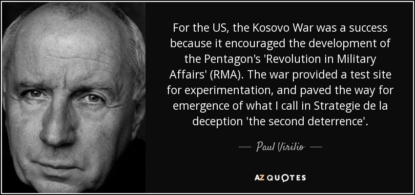 For the US, the Kosovo War was a success because it encouraged the development of the Pentagon's 'Revolution in Military Affairs' (RMA). The war provided a test site for experimentation, and paved the way for emergence of what I call in Strategie de la deception 'the second deterrence'. - Paul Virilio