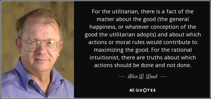 For the utilitarian, there is a fact of the matter about the good (the general happiness, or whatever conception of the good the utilitarian adopts) and about which actions or moral rules would contribute to maximizing the good. For the rational intuitionist, there are truths about which actions should be done and not done. - Allen W. Wood