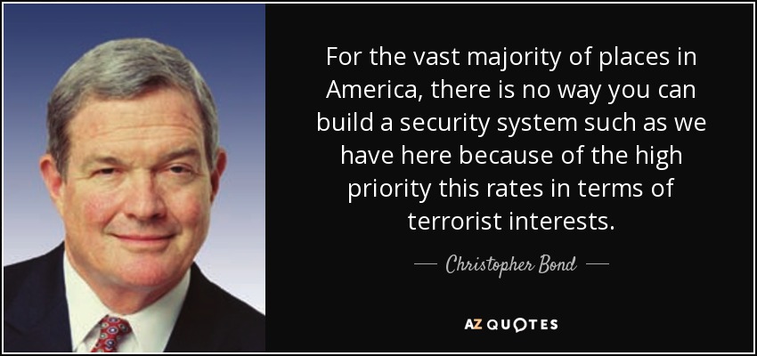 For the vast majority of places in America, there is no way you can build a security system such as we have here because of the high priority this rates in terms of terrorist interests. - Christopher Bond