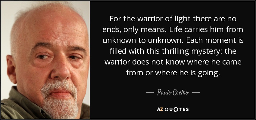 For the warrior of light there are no ends, only means. Life carries him from unknown to unknown. Each moment is filled with this thrilling mystery: the warrior does not know where he came from or where he is going. - Paulo Coelho