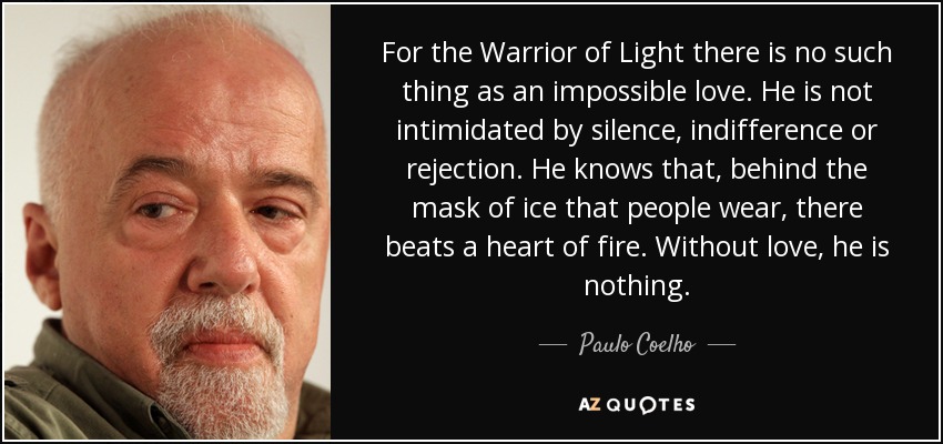 For the Warrior of Light there is no such thing as an impossible love. He is not intimidated by silence, indifference or rejection. He knows that, behind the mask of ice that people wear, there beats a heart of fire. Without love, he is nothing. - Paulo Coelho