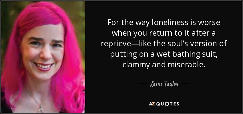 For the way loneliness is worse when you return to it after a reprieve—like the soul’s version of putting on a wet bathing suit, clammy and miserable. - Laini Taylor
