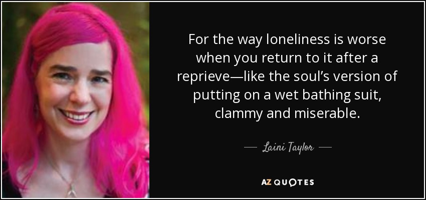 For the way loneliness is worse when you return to it after a reprieve—like the soul’s version of putting on a wet bathing suit, clammy and miserable. - Laini Taylor