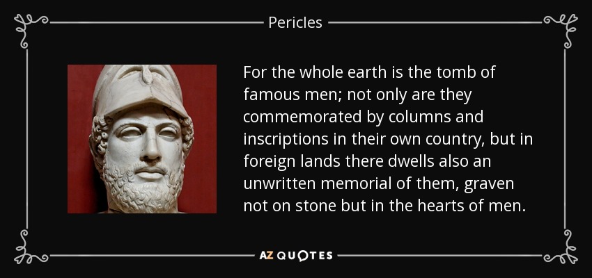 For the whole earth is the tomb of famous men; not only are they commemorated by columns and inscriptions in their own country, but in foreign lands there dwells also an unwritten memorial of them, graven not on stone but in the hearts of men. - Pericles