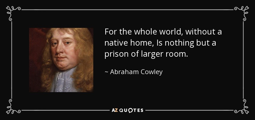 For the whole world, without a native home, Is nothing but a prison of larger room. - Abraham Cowley