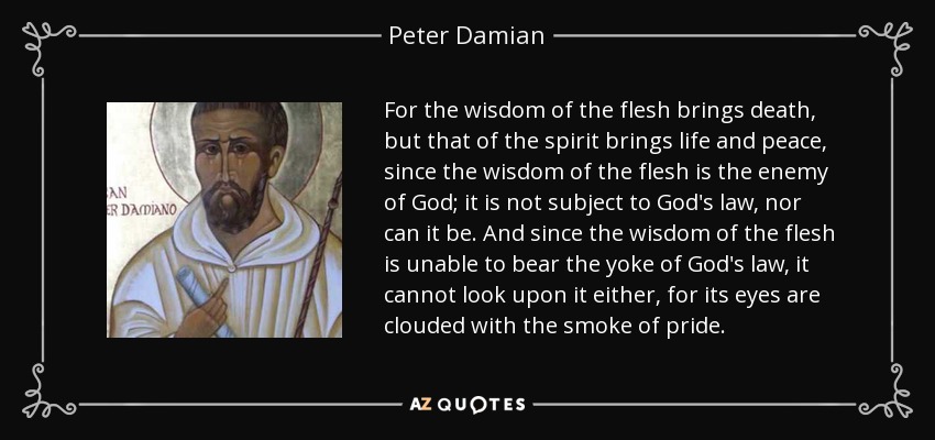 For the wisdom of the flesh brings death, but that of the spirit brings life and peace, since the wisdom of the flesh is the enemy of God; it is not subject to God's law, nor can it be. And since the wisdom of the flesh is unable to bear the yoke of God's law, it cannot look upon it either, for its eyes are clouded with the smoke of pride. - Peter Damian