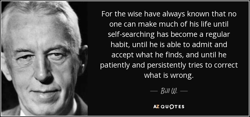 For the wise have always known that no one can make much of his life until self-searching has become a regular habit, until he is able to admit and accept what he finds, and until he patiently and persistently tries to correct what is wrong. - Bill W.