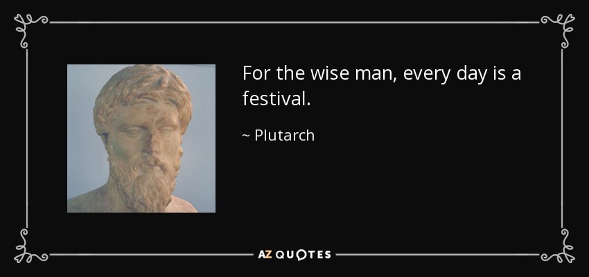 For the wise man, every day is a festival. - Plutarch