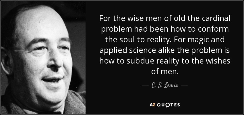 For the wise men of old the cardinal problem had been how to conform the soul to reality. For magic and applied science alike the problem is how to subdue reality to the wishes of men. - C. S. Lewis