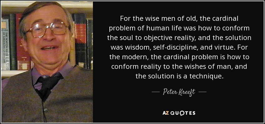 For the wise men of old, the cardinal problem of human life was how to conform the soul to objective reality, and the solution was wisdom, self-discipline, and virtue. For the modern, the cardinal problem is how to conform reality to the wishes of man, and the solution is a technique. - Peter Kreeft