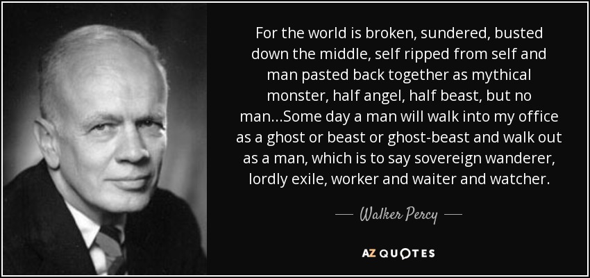 For the world is broken, sundered, busted down the middle, self ripped from self and man pasted back together as mythical monster, half angel, half beast, but no man...Some day a man will walk into my office as a ghost or beast or ghost-beast and walk out as a man, which is to say sovereign wanderer, lordly exile, worker and waiter and watcher. - Walker Percy