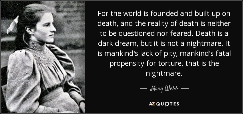 For the world is founded and built up on death, and the reality of death is neither to be questioned nor feared. Death is a dark dream, but it is not a nightmare. It is mankind's lack of pity, mankind's fatal propensity for torture, that is the nightmare. - Mary Webb
