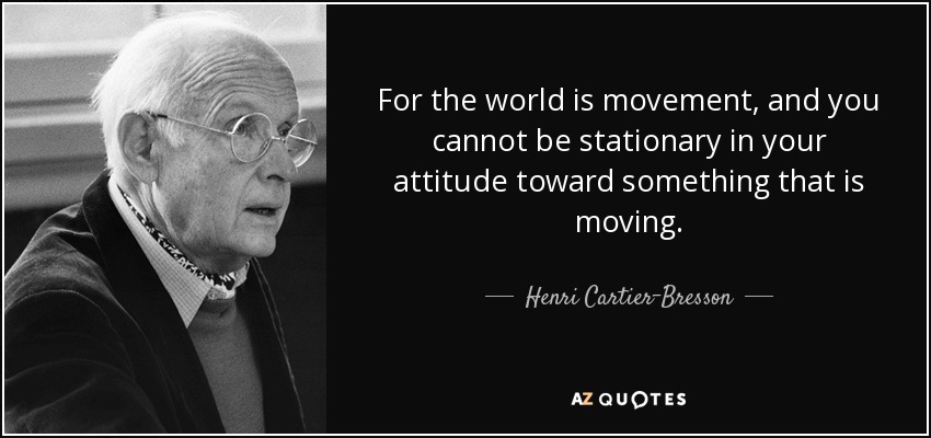 For the world is movement, and you cannot be stationary in your attitude toward something that is moving. - Henri Cartier-Bresson