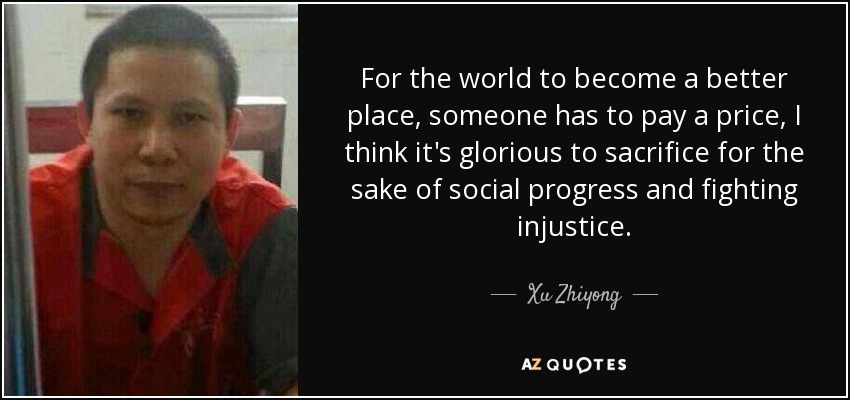 For the world to become a better place, someone has to pay a price, I think it's glorious to sacrifice for the sake of social progress and fighting injustice. - Xu Zhiyong