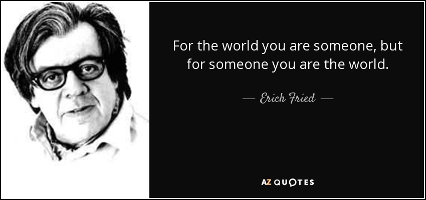 For the world you are someone, but for someone you are the world. - Erich Fried