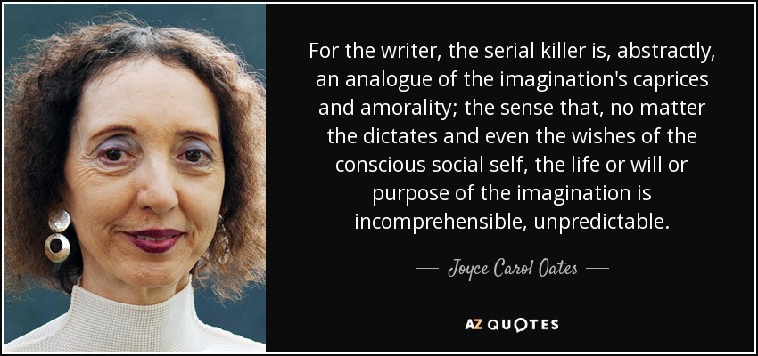 For the writer, the serial killer is, abstractly, an analogue of the imagination's caprices and amorality; the sense that, no matter the dictates and even the wishes of the conscious social self, the life or will or purpose of the imagination is incomprehensible, unpredictable. - Joyce Carol Oates